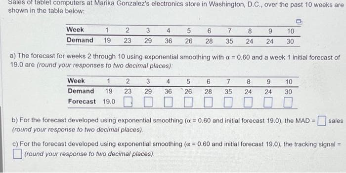 Sales of tablet computers at Marika Gonzalez's electronics store in Washington, D.C., over the past 10 weeks are
shown in the table below:
Week
2
3
1
Demand 19 23 29
4
36
5
6
7
8
9 10
26 28 35 24 24 30
a) The forecast for weeks 2 through 10 using exponential smoothing with a = 0.60 and a week 1 initial forecast of
19.0 are (round your responses to two decimal places):
Week
1 2 3 4
Demand 19 23 29 36
Forecast 19.0
5 6 7
26 28 35
8 9 10
24 30
24
b) For the forecast developed using exponential smoothing (a=0.60 and initial forecast 19.0), the MAD = sales
(round your response to two decimal places).
c) For the forecast developed using exponential smoothing (x=0.60 and initial forecast 19,0), the tracking signal =
(round your response to two decimal places).