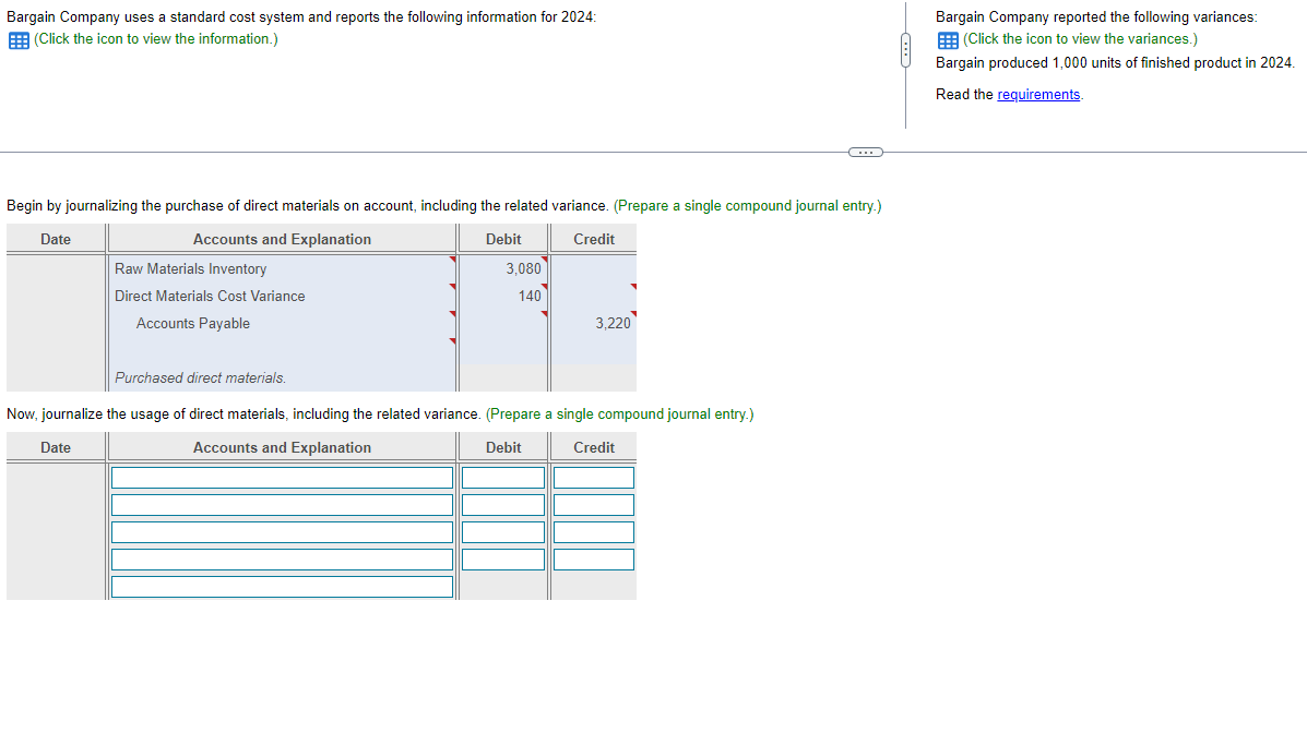 Bargain Company uses a standard cost system and reports the following information for 2024:
(Click the icon to view the information.)
Begin by journalizing the purchase of direct materials on account, including the related variance. (Prepare a single compound journal entry.)
Date
Accounts and Explanation
Debit
Credit
Raw Materials Inventory
Direct Materials Cost Variance
Accounts Payable
Date
3,080
140
3,220
Purchased direct materials.
Now, journalize the usage of direct materials, including the related variance. (Prepare a single compound journal entry.)
Accounts and Explanation
Debit
Credit
←
Bargain Company reported the following variances:
(Click the icon to view the variances.)
Bargain produced 1,000 units of finished product in 2024.
Read the requirements.