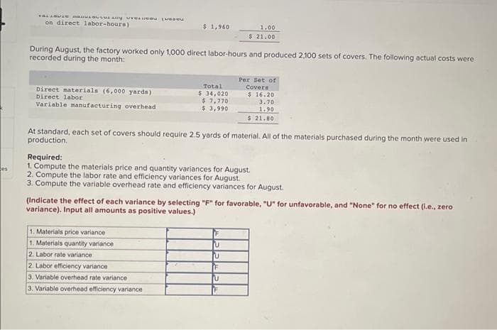 es
vaLiaoke maturny uVELIiedu (uaaரப்
on direct labor-hours)
Direct materials (6,000 yards)
Direct labor
Variable manufacturing overhead
$ 1,960
During August, the factory worked only 1,000 direct labor-hours and produced 2,100 sets of covers. The following actual costs were
recorded during the month:
Total
$ 34,020
$ 7,770
$ 3,990
1.00
$ 21.00
1. Materials price variance
1. Materials quantity variance
2. Labor rate variance
2. Labor efficiency variance
3. Variable overhead rate variance
3. Variable overhead efficiency variance
Per Set of
Covers
At standard, each set of covers should require 2.5 yards of material. All of the materials purchased during the month were used in
production.
$ 16.20
3.70
1.90
$ 21.80
Required:
1. Compute the materials price and quantity variances for August.
2. Compute the labor rate and efficiency variances for August.
3. Compute the variable overhead rate and efficiency variances for August.
U
U
F
U
(Indicate the effect of each variance by selecting "F" for favorable, "U" for unfavorable, and "None" for no effect (i.e., zero
variance). Input all amounts as positive values.)