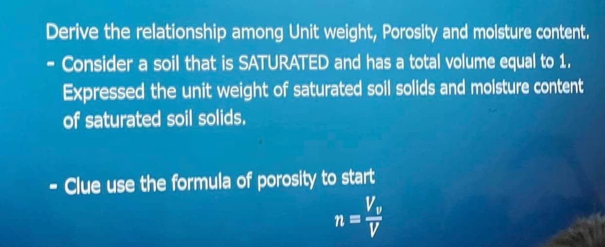 Derive the relationship among Unit weight, Porosity and moisture content.
- Consider a soil that is SATURATED and has a total volume equal to 1.
Expressed the unit weight of saturated soil solids and moisture content
of saturated soil solids.
- Clue use the formula of porosity to start
n="/
V