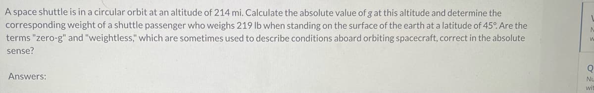 A space shuttle is in a circular orbit at an altitude of 214 mi. Calculate the absolute value of g at this altitude and determine the
corresponding weight of a shuttle passenger who weighs 219 lb when standing on the surface of the earth at a latitude of 45°. Are the
terms "zero-g" and "weightless," which are sometimes used to describe conditions aboard orbiting spacecraft, correct in the absolute
sense?
Answers:
1
W
Q
Nu
wit