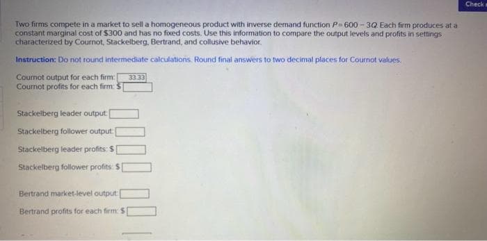 Two firms compete in a market to sell a homogeneous product with inverse demand function P-600-3Q. Each firm produces at a
constant marginal cost of $300 and has no fixed costs. Use this information to compare the output levels and profits in settings
characterized by Cournot, Stackelberg, Bertrand, and collusive behavior.
Instruction: Do not round intermediate calculations. Round final answers to two decimal places for Cournot values.
Cournot output for each firm: 33.33
Cournot profits for each firm: S
Stackelberg leader output[
Stackelberg follower output:
Stackelberg leader profits: $1
Stackelberg follower profits: $1
Bertrand market-level output[
Bertrand profits for each firm: S
Check