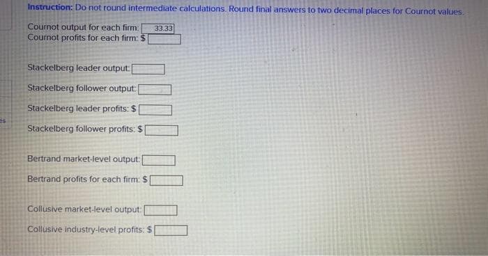 Instruction: Do not round intermediate calculations. Round final answers to two decimal places for Cournot values.
Cournot output for each firm: 33.33
Cournot profits for each firm: $
Stackelberg leader output:[
Stackelberg follower output: [
Stackelberg leader profits: $
Stackelberg follower profits: $[
Bertrand market-level output:
Bertrand profits for each firm: $
Collusive market-level output:
Collusive industry-level profits: $