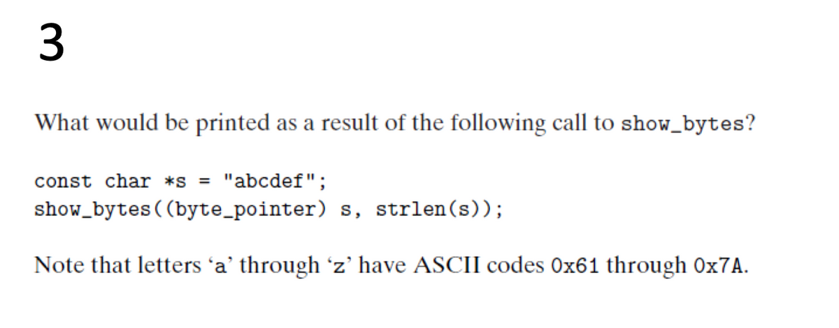 3
What would be printed as a result of the following call to show_bytes?
const char *s
"abcdef";
%3D
show_bytes((byte_pointer) s, strlen(s));
Note that letters 'a' through 'z' have ASCII codes 0x61 through 0x7A.
