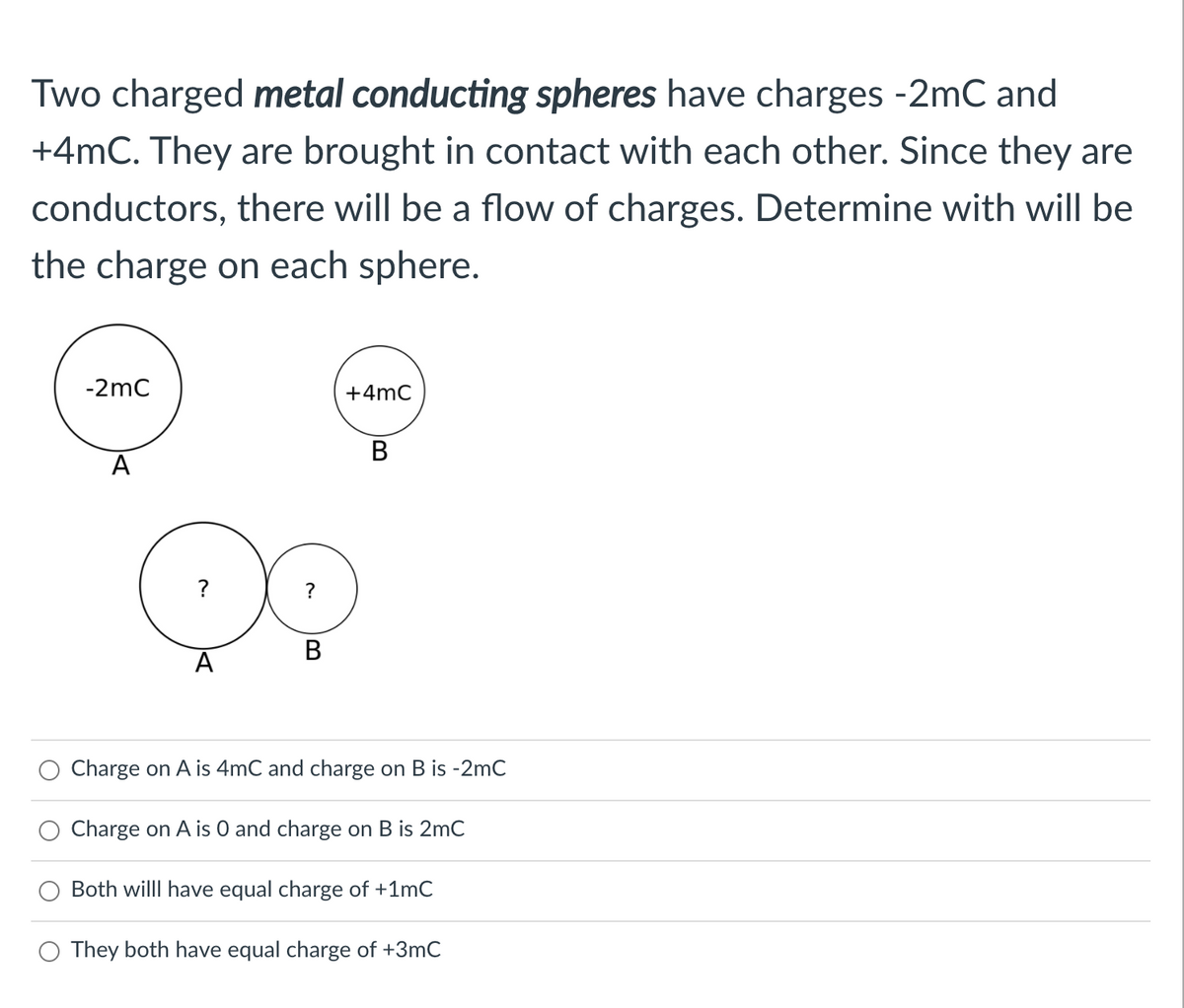 Two charged metal conducting spheres have charges -2mC and
+4mC. They are brought in contact with each other. Since they are
conductors, there will be a flow of charges. Determine with will be
the charge on each sphere.
-2mC
+4mC
B
A
В
A
Charge on A is 4mC and charge on B is -2mC
Charge on A is 0 and charge on B is 2mC
Both willl have equal charge of +1mC
O They both have equal charge of +3mC
