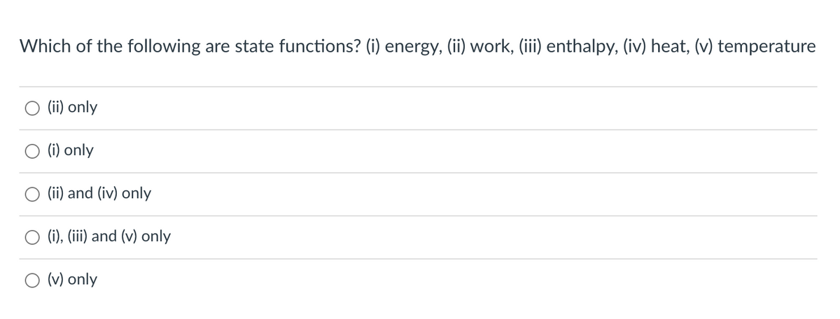 ### State Functions Multiple Choice Question

#### Question:
Which of the following are state functions?
1. Energy
2. Work
3. Enthalpy
4. Heat
5. Temperature

#### Choices:
- ○ (ii) only
- ○ (i) only
- ○ (ii) and (iv) only
- ○ (i), (iii) and (v) only
- ○ (v) only