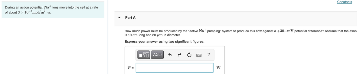 Constants
During an action potential, Nat ions move into the cell at a rate
of about 3 x 10-7mol/m?
•S.
Part A
How much power must be produced by the "active Nat pumping" system to produce this flow against a +30-mV potential difference? Assume that the axon
is 10 cm long and 30 µm in diameter.
Express your answer using two significant figures.
?
P =
W
