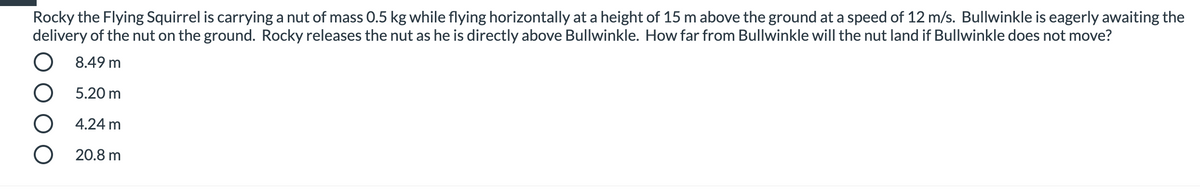 **Physics Problem: Projectile Motion**

**Question:**
Rocky the Flying Squirrel is carrying a nut of mass 0.5 kg while flying horizontally at a height of 15 m above the ground at a speed of 12 m/s. Bullwinkle is eagerly awaiting the delivery of the nut on the ground. Rocky releases the nut as he is directly above Bullwinkle. How far from Bullwinkle will the nut land if Bullwinkle does not move?

**Options:**
- ○ 8.49 m
- ○ 5.20 m
- ○ 4.24 m
- ○ 20.8 m

**Explanation:**
To solve this question, you need to apply the principles of projectile motion. Here's a step-by-step guide:

1. **Determine the time taken for the nut to fall to the ground:**
   - The initial vertical velocity is 0 m/s (since it's only moving horizontally).
   - Use the equation for the vertical displacement due to gravity:
     \[
     h = \frac{1}{2} g t^2
     \]
     where \( h = 15 \, \text{m} \) is the height and \( g = 9.8 \, \text{m/s}^2 \) is the acceleration due to gravity.

     Solving for \( t \):
     \[
     15 = \frac{1}{2} \times 9.8 \times t^2
     \]
     \[
     t^2 = \frac{30}{9.8} \approx 3.06
     \]
     \[
     t \approx 1.75 \, \text{s}
     \]

2. **Calculate the horizontal distance traveled by the nut:**
   - The horizontal velocity remains constant at 12 m/s.
   - The time of flight calculated above is \( t \approx 1.75 \) s.

     Use the formula for horizontal distance:
     \[
     d = v \times t
     \]
     where \( v = 12 \, \text{m/s} \).

     Substituting the values:
     \[
     d = 12 \times 1.75 \approx 21 \, \text{m}
     \]

Since the closest answer to this calculation is 20.8 m, the correct option is:

- ○ 