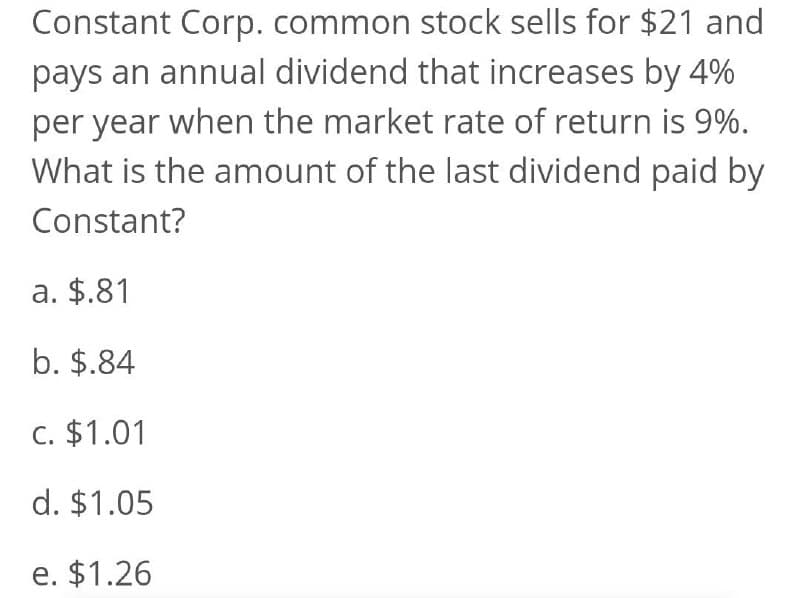 Constant Corp. common stock sells for $21 and
pays an annual dividend that increases by 4%
per year when the market rate of return is 9%.
What is the amount of the last dividend paid by
Constant?
a. $.81
b. $.84
c. $1.01
d. $1.05
e. $1.26
