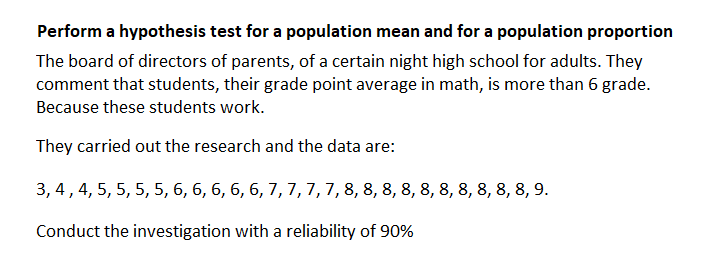 Perform a hypothesis test for a population mean and for a population proportion
The board of directors of parents, of a certain night high school for adults. They
comment that students, their grade point average in math, is more than 6 grade.
Because these students work.
They carried out the research and the data are:
3, 4,4, 5, 5, 5, 5, 6, 6, 6, 6, 6, 7, 7,7, 7,8, 8, 8, 8, 8, 8, 8, 8, 8, 8, 9.
Conduct the investigation with a reliability of 90
