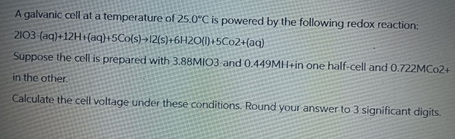 A galvanic cell at a temperature of 25.0°C is powered by the following redox reaction:
2103-(aq)+12H+(aq)+5Co(s) 12(s)+6H2O(l)+5C02+(aq)
Suppose the cell is prepared with 3.88MIO3-and 0.449MH+in one half-cell and 0.722MC02+
in the other.
Calculate the cell voltage under these conditions. Round your answer to 3 significant digits.