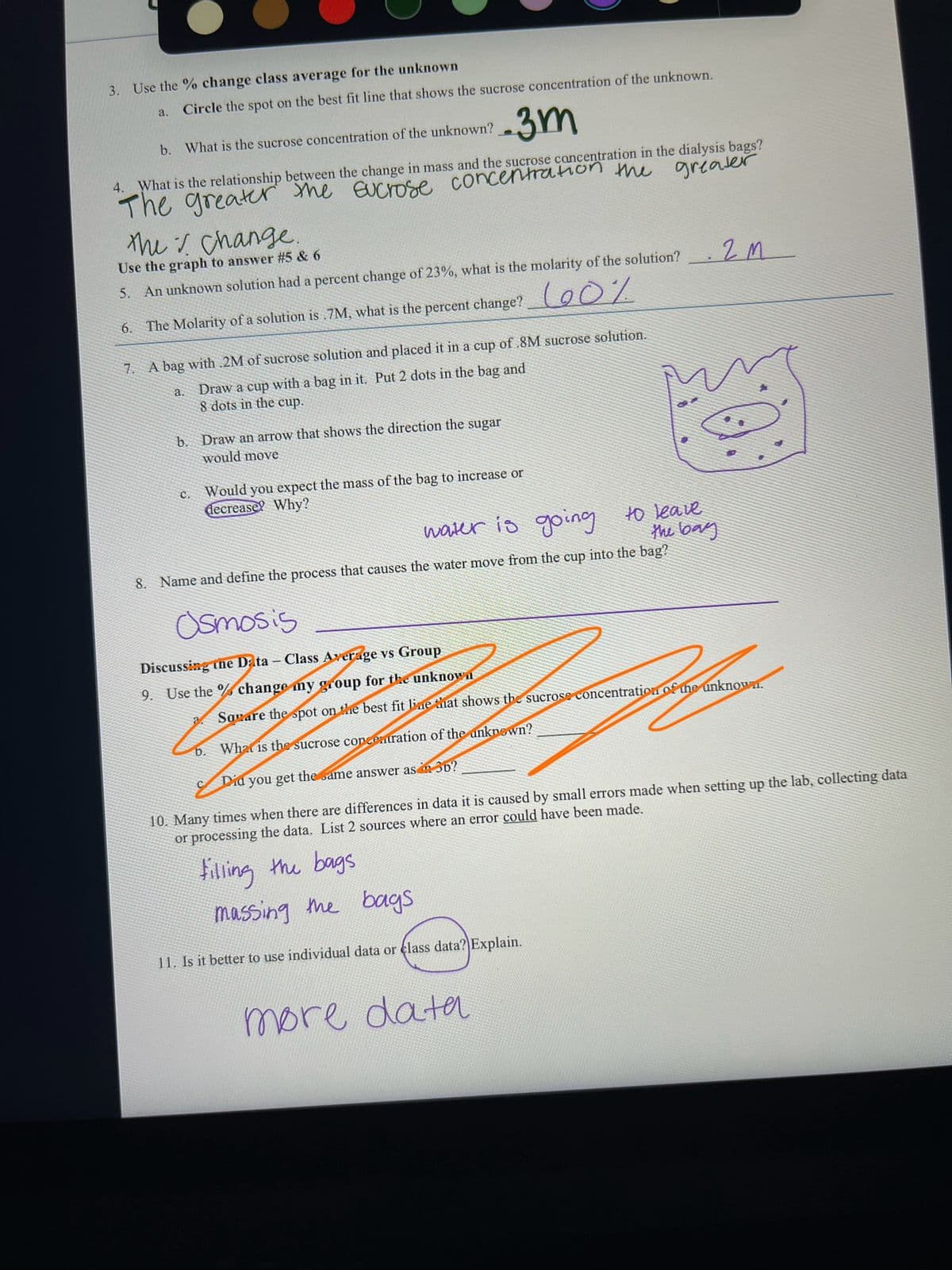 3. Use the % change class average for the unknown
a.
Circle the spot on the best fit line that shows the sucrose concentration of the unknown.
b. What is the sucrose concentration of the unknown?
2.3m
4. What is the relationship between the change in mass and the sucrose concentration in the dialysis bags?
The greater the sucrose concentration the greater
the change.
Use the graph to answer #5 & 6
5. An unknown solution had a percent change of 23%, what is the molarity of the solution?
6. The Molarity of a solution is .7M, what is the percent change?0%
7.
A bag with .2M of sucrose solution and placed it in a cup of .8M sucrose solution.
Draw a cup with a bag in it. Put 2 dots in the bag and
8 dots in the cup.
a.
b. Draw an arrow that shows the direction the sugar
would move
C.
Would you expect the mass of the bag to increase or
decrease? Why?
water is going
to leave
the bay
8. Name and define the process that causes the water move from the cup into the bag?
Osmosis
Discussing the Data - Class Average vs Group
9. Use the % change my group for the unknown
.2M
Sovare the spot on the best fit line that shows the sucrose concentration of the unknown.
What is the sucrose concentration of the unknown?
Did you get the same answer as din 3b?
10. Many times when there are differences in data it is caused by small errors made when setting up the lab, collecting data
or processing the data. List 2 sources where an error could have been made.
filling the bags
massing the bags
11. Is it better to use individual data or class data? Explain.
b.
more data
