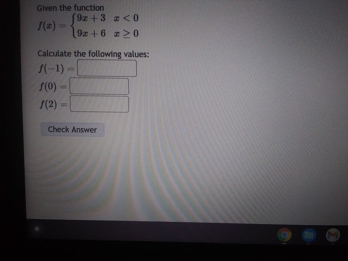 Given the function
9x+3
x < 0
ƒ(x) =
9x+6 x > 0
Calculate the following values:
f(-1) =
f(0) =
f(2)=
Check Answer
M