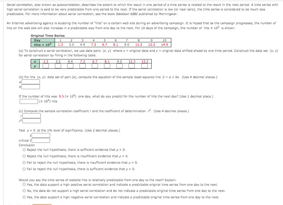 Serial correlation, also known as autocorrelation, describes the extent to which the result in one period of a time series is related to the result in the next period. A time series with
high serial correlation is said to be very predictable from one period to the next. If the serial correlation is low (or near zero), the time series is considered to be much less
predictable. For more information about serial correlation, see the book Ibbotson SBBI published by Morningstar.
An Internet advertising agency is studying the number of "hits" on a certain web site during an advertising campaign. It is hoped that as the campaign progresses, the number of
hits on the web site will also increase in a predictable way from one day to the next. For 10 days of the campaign, the number of hits x 105 is shown.
Original Time Series
Day
Hits x 105
1
2
3
4
7
10
1.3
3.5
4.4
7.3
6.7
8.1
9.0
11.3
13.2
14.9
(a) To construct a serial correlation, we use data pairs (x, y) where x = original data and y = original data shifted ahead by one time period. Construct the data set (x, y)
for serial correlation by filling in the following table.
1.3
3.5
4.4
7.3
6.7
8.1
9.0
11.3
13.2
y
(b) For the (x, y) data set of part (a), compute the equation of the sample least-squares line ý = a + bx. (Use 4 decimal places.)
If the number of hits was 9.5 (x 105) one day, what do you predict for the number of hits the next day? (Use 1 decimal place.)
](x 105) hits
(c) Compute the sample correlation coefficient r and the coefficient of determination 2. (Use 4 decimal places.)
Test p> 0 at the 1% level of significance. (Use 2 decimal places.)
critical t
Conclusion
O Reject the null hypothesis, there is sufficient evidence that p > 0.
O Reject the null hypothesis, there is insufficient evidence that p > 0.
O Fail to reject the null hypothesis, there is insufficient evidence that p > 0.
O Fail to reject the null hypothesis, there is sufficient evidence that p > 0.
Would you say the time series of website hits is relatively predictable from one day to the next? Explain.
O Yes, the data support a high positive serial correlation and indicate a predictable original time series from one day to the next.
O No, the data do not support a high serial correlation and do not indicate a predictable original time series from one day to the next.
O Yes, the data support a high negative serial correlation and indicate a predictable original time series from one day to the next.
