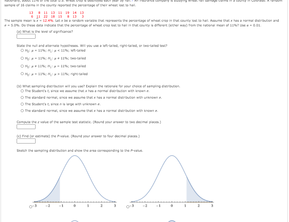 onally,
Insurance company is studying wneat hail damage claimms in a
Pd. A random
sample of 16 claims in the county reported the percentage of their wheat lost to hail.
13 8 11 13 11 19 14 1з
6 11 22 18 15
8 13
3
The sample mean is x = 12.4%. Let x be a random variable that represents the percentage of wheat crop in that county lost to hail. Assume that x has a normal distribution and
o = 5.0%. Do these data indicate that the percentage of wheat crop lost to hail in that county is different (either way) from the national mean of 11%? Use a = 0.01.
(a) What is the level of significance?
State the null and alternate hypotheses. Will you use a left-tailed, right-tailed, or two-tailed test?
O Ho: H= 11%; H: u < 11%; left-tailed
O Ho: 4 = 11%; H: u + 11%; two-tailed
%3D
O Ho: H+ 11%; H: u = 11%; two-tailed
O Ho: H = 11%; Hị: u > 11%; right-tailed
(b) What sampling distribution will you use? Explain the rationale for your choice of sampling distribution.
O The Student's t, since we assume that x has a normal distribution with known a.
The standard normal, since we assume that x has a normal distribution with unknown o.
O The Student's t, since n is large with unknown a.
O The standard normal, since we assume that x has a normal distribution with known a.
Compute the z value of the sample test statistic. (Round your answer to two decimal places.)
(c) Find (or estimate) the P-value. (Round your answer to four decimal places.)
Sketch the sampling distribution and show the area corresponding to the P-value.
p-3
-2
-1
1
2
3
-2
-1
2
