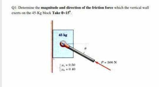 QI: Determine the magnitude and direction of the friction force which the vertical wall
exerts on the 45-Kg block Take 0-15",
45 kg
P- 500 N
H. -0.50
H 0.40
