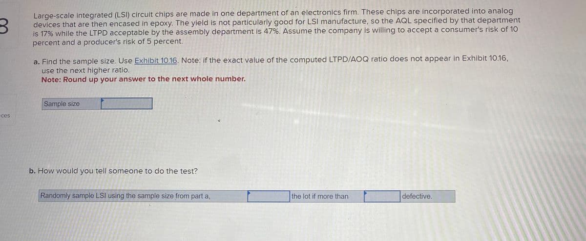 3
Large-scale integrated (LSI) circuit chips are made in one department of an electronics firm. These chips are incorporated into analog
devices that are then encased in epoxy. The yield is not particularly good for LSI manufacture, so the AQL specified by that department
is 17% while the LTPD acceptable by the assembly department is 47%. Assume the company is willing to accept a consumer's risk of 10
percent and a producer's risk of 5 percent.
ces
a. Find the sample size. Use Exhibit 10.16. Note: if the exact value of the computed LTPD/AOQ ratio does not appear in Exhibit 10.16,
use the next higher ratio.
Note: Round up your answer to the next whole number.
Sample size
b. How would you tell someone to do the test?
Randomly sample LSI using the sample size from part a,
S
the lot if more than
defective.