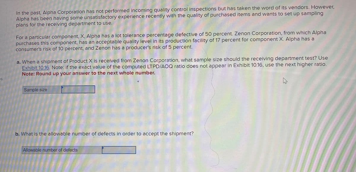 es
In the past, Alpha Corporation has not performed incoming quality control inspections but has taken the word of its vendors. However,
Alpha has been having some unsatisfactory experience recently with the quality of purchased items and wants to set up sampling
plans for the receiving department to use.
For a particular component, X, Alpha has a lot tolerance percentage defective of 50 percent. Zenon Corporation, from which Alpha
purchases this component, has an acceptable quality level in its production facility of 17 percent for component X. Alpha has a
consumer's risk of 10 percent, and Zenon has a producer's risk of 5 percent.
a. When a shipment of Product X is received from Zenon Corporation, what sample size should the receiving department test? Use
Exhibit 10.16. Note: if the exact value of the computed LTPD/AOQ ratio does not appear in Exhibit 10.16, use the next higher ratio.
Note: Round up your answer to the next whole number.
Sample size
b. What is the allowable number of defects in order to accept the shipment?
Allowable number of defects