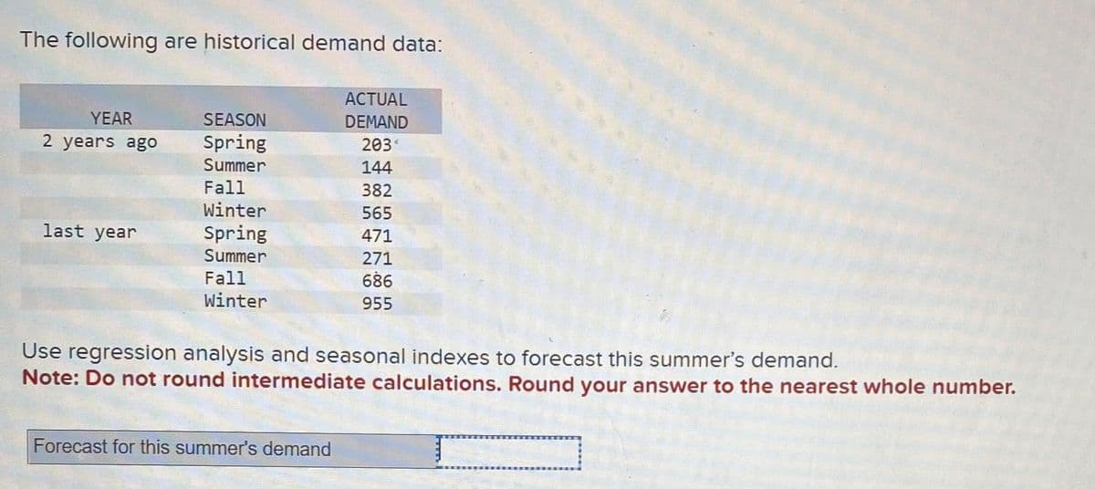 The following are historical demand data:
YEAR
2 years ago
last year
SEASON
Spring
Summer
Fall
Winter
Spring
Summer
Fall
Winter
ACTUAL
DEMAND
203*
144
382
565
471
271
686
955
Use regression analysis and seasonal indexes to forecast this summer's demand.
Note: Do not round intermediate calculations. Round your answer to the nearest whole number.
Forecast for this summer's demand