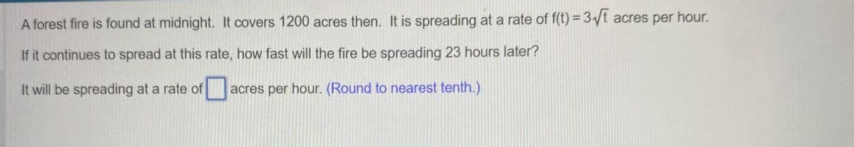 A forest fire is found at midnight. It covers 1200 acres then. It is spreading at a rate of f(t) = 3√t acres per hour.
If it continues to spread at this rate, how fast will the fire be spreading 23 hours later?
☐
It will be spreading at a rate of
acres per hour. (Round to nearest tenth.)