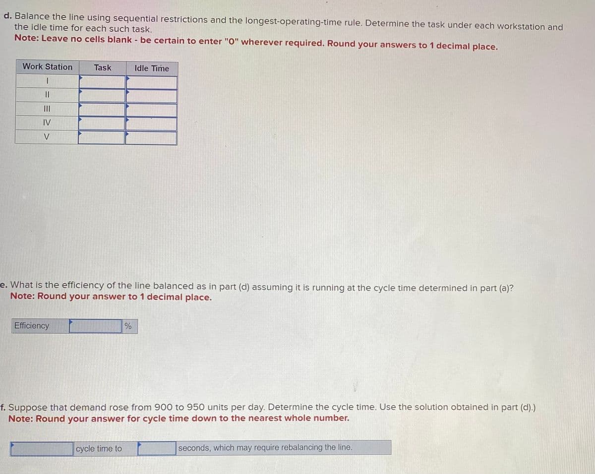 d. Balance the line using sequential restrictions and the longest-operating-time rule. Determine the task under each workstation and
the idle time for each such task.
Note: Leave no cells blank - be certain to enter "0" wherever required. Round your answers to 1 decimal place.
Work Station
|
||
[|]
IV
V
Task
Efficiency
e. What is the efficiency of the line balanced as in part (d) assuming it is running at the cycle time determined in part (a)?
Note: Round your answer to 1 decimal place.
Idle Time
%
cycle time to
f. Suppose that demand rose from 900 to 950 units per day. Determine the cycle time. Use the solution obtained in part (d).)
Note: Round your answer for cycle time down to the nearest whole number.
seconds, which may require rebalancing the line.