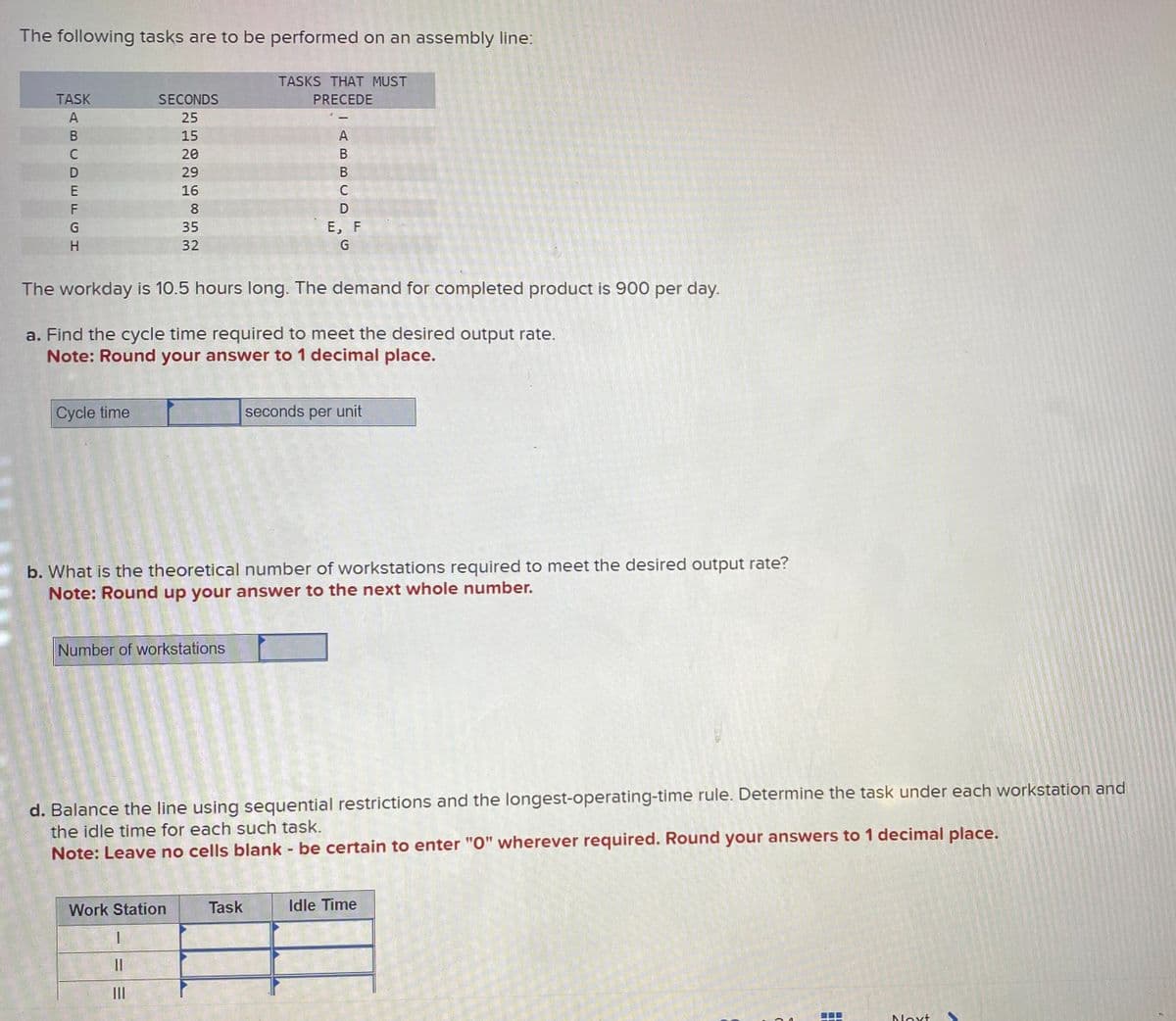 The following tasks are to be performed on an assembly line:
TASK
ABCDEFGH
SECONDS
25
15
20
29
16
8
35
32
Cycle time
Number of workstations
TASKS THAT MUST
PRECEDE
The workday is 10.5 hours long. The demand for completed product is 900 per day.
a. Find the cycle time required to meet the desired output rate.
Note: Round your answer to 1 decimal place.
ABBCD
Work Station
I
11
III
с
Task
E, F
G
b. What is the theoretical number of workstations required to meet the desired output rate?
Note: Round up your answer to the next whole number.
seconds per unit
d. Balance the line using sequential restrictions and the longest-operating-time rule. Determine the task under each workstation and
the idle time for each such task.
Note: Leave no cells blank - be certain to enter "0" wherever required. Round your answers to 1 decimal place.
Idle Time
Next