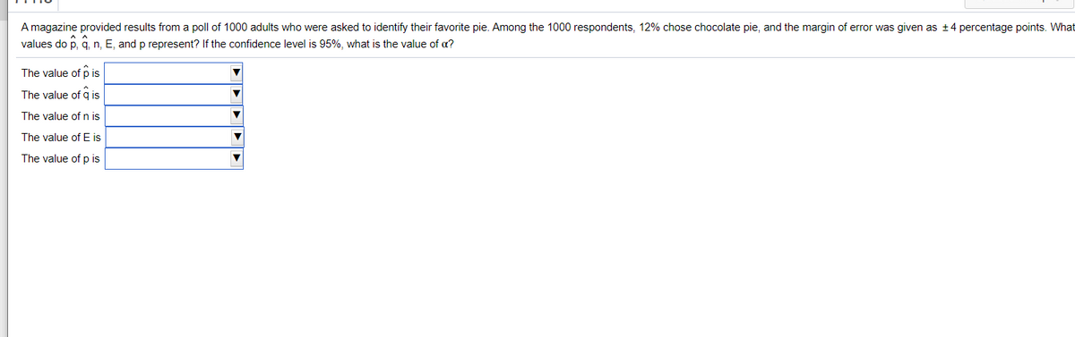 A magazine provided results from a poll of 1000 adults who were asked to identify their favorite pie. Among the 1000 respondents, 12% chose chocolate pie, and the margin of error was given as +4 percentage points. What
values do p, q, n, E, and p represent? If the confidence level is 95%, what is the value of a?
The value of p is
The value of q is
The value ofn is
The value of E is
The value of p is
