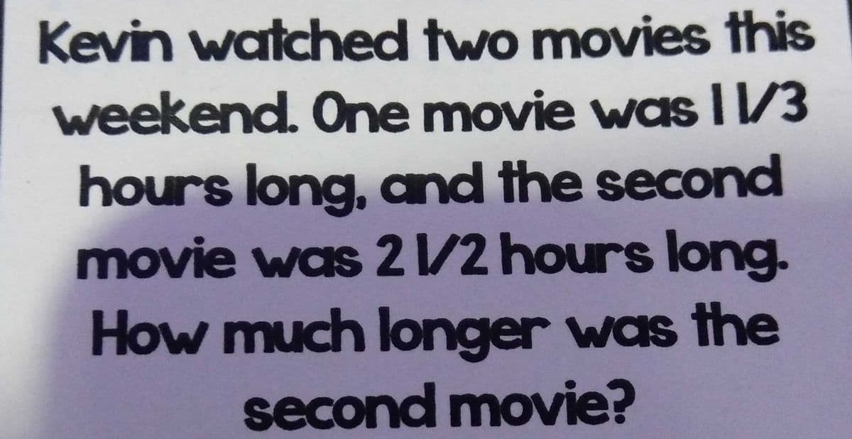 Kevin watched two movies this
weekend. One movie was I1/3
hours long, and the second
movie was 21/2 hours long.
How much longer was the
second movie?
