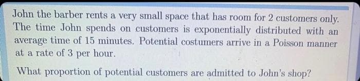John the barber rents a very small space that has room for 2 customers only.
The time John spends on customers is exponentially distributed with an
average time of 15 minutes. Potential costumers arrive in a Poisson manner
at a rate of 3 per hour.
What proportion of potential customers are admitted to John's shop?
