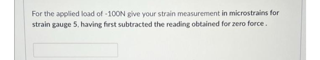 For the applied load of -100N give your strain measurement in microstrains for
strain gauge 5, having first subtracted the reading obtained for zero force.
