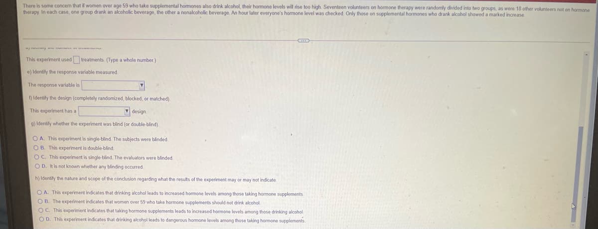 There is some concem that if women over age 59 who take supplemental hormones also drink alcohol, their hormone levels will rise too high. Seventeen volunteers on hormone therapy were randomly divided into two groups, as were 18 other volunteers not on hormone
therapy In each case, one group drank an alcoholic beverage, the other a nonalcoholic beverage. An hour later everyone's hormone level was checked. Only those on supplemental hormones who drank alcohol showed a marked increase
This experiment used treatments. (Type a whole number.)
e) Identify the response variable measured.
The response variable is
) Identify the design (completely randomized, blocked, or matched).
This experiment has a
7 design.
9) Identify whether the experiment was blind (or double-blind).
O A. This experiment is single-blind. The subjects were blinded.
O B. This experiment is double-blind.
O C. This experiment is single-blind. The evaluators were blinded.
O D. It is not known whether any blinding occurred.
h) Identify the nature and scope of the conclusion regarding what the results of the experiment may or may not indicate.
O A. This experiment indicates that drinking alcohol leads to increased hormone levels among those taking hormone supplements
O B. The experiment indicates that women over 59 who take hormone supplements should not drink alcohol.
OC. This experiment indicates that taking hormone supplements leads to increased hormone levels among those drinking alcohol.
O D. This experiment indicates that drinking alcohol leads to dangerous hormone levels among those taking hormone supplements.
