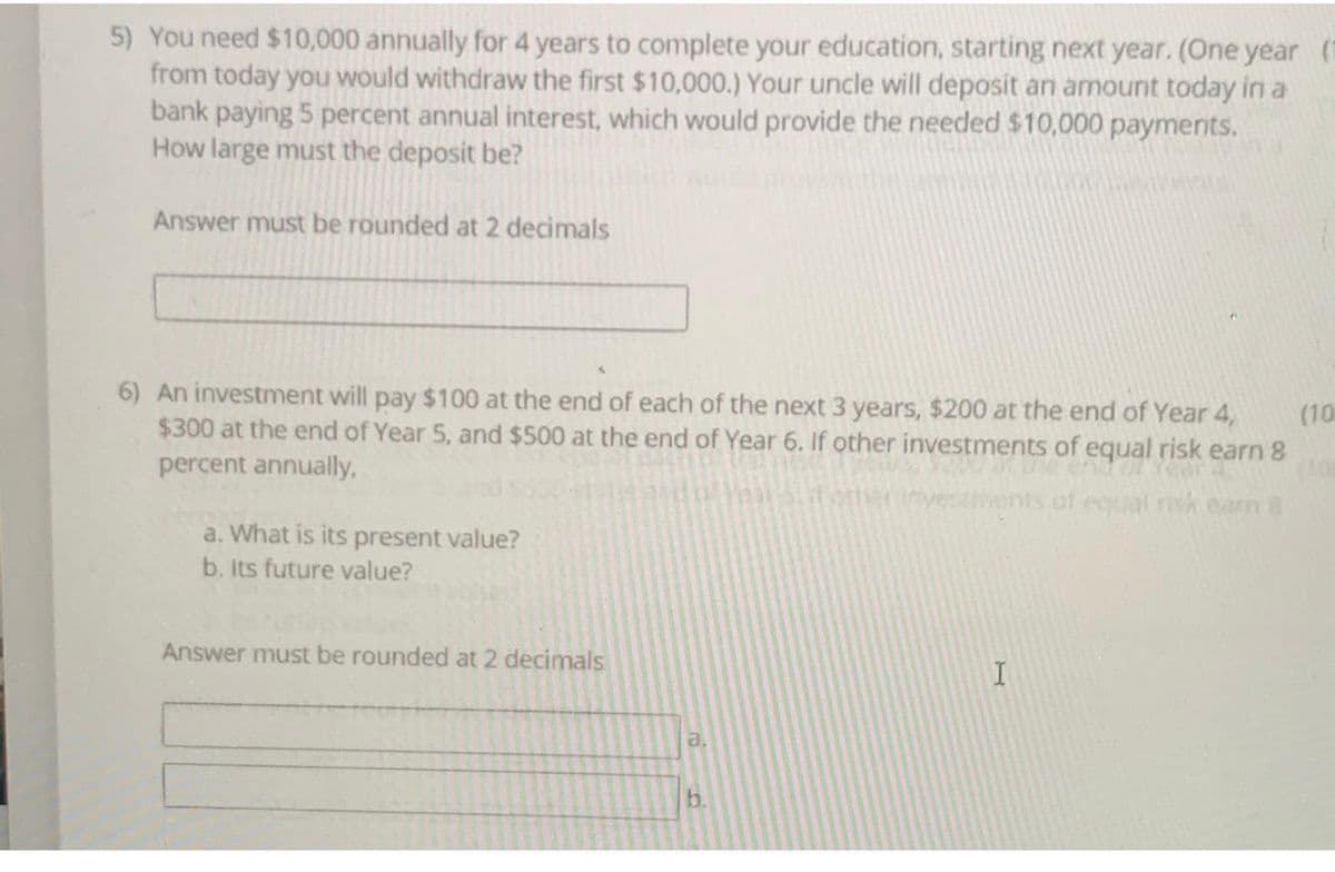 5) You need $10,000 annually for 4 years to complete your education, starting next year. (One year (1
from today you would withdraw the first $10,000.) Your uncle will deposit an amount today in a
bank paying 5 percent annual interest, which would provide the needed $10,000 payments.
How large must the deposit be?
Answer must be rounded at 2 decimals
6) An investment will pay $100 at the end of each of the next 3 years, $200 at the end of Year 4,
(10
$300 at the end of Year 5, and $500 at the end of Year 6. If other investments of equal risk earn 8
percent annually,
athe
of equal risk earn 8
a. What is its present value?
b. Its future value?
Answer must be rounded at 2 decimals
a.
b.
