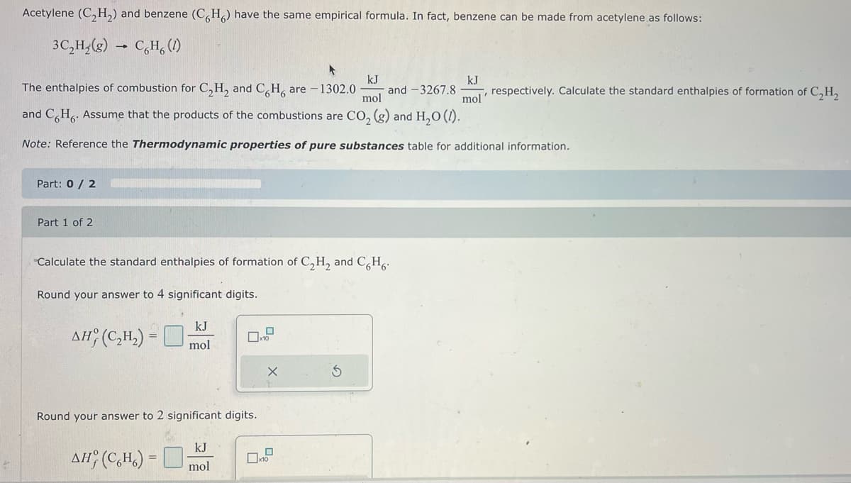 Acetylene (C₂H₂) and benzene (CH) have the same empirical formula. In fact, benzene can be made from acetylene as follows:
3C₂H₂(g) → CH (1)
kJ
kJ
The enthalpies of combustion for C₂H₂ and CH are -1302.0 and -3267.8 , respectively. Calculate the standard enthalpies of formation of C₂H₂
and C H. Assume that the products of the combustions are CO₂ (g) and H₂O (1).
mol
mol
Note: Reference the Thermodynamic properties of pure substances table for additional information.
Part: 0 / 2
Part 1 of 2
Calculate the standard enthalpies of formation of C₂H₂ and C.H.
Round your answer to 4 significant digits.
kJ
AH (C₂H₂) = -
mol
Round your answer to 2 significant digits.
kJ
AH (CH)= mol
X
3