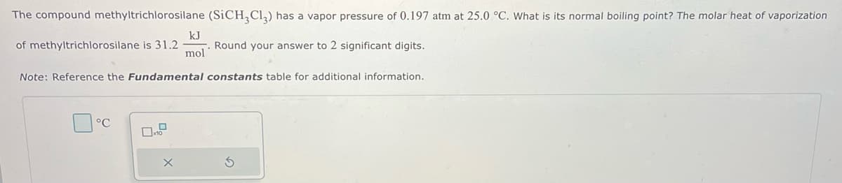 The compound methyltrichlorosilane (SiCH3Cl₂) has a vapor pressure of 0.197 atm at 25.0 °C. What is its normal boiling point? The molar heat of vaporization
of methyltrichlorosilane is 31.2
Round your answer to 2 significant digits.
kJ
mol
Note: Reference the Fundamental constants table for additional information.
°C
