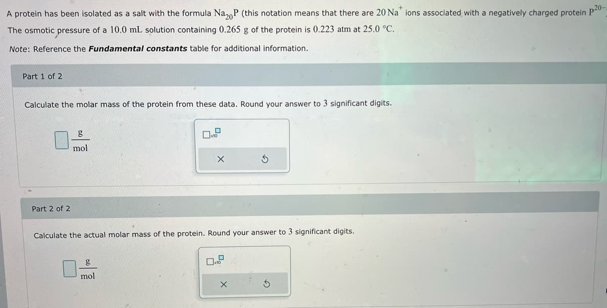 A protein has been isolated as a salt with the formula Na₂P (this notation means that there are 20 Na* ions associated with a negatively charged protein p20-
The osmotic pressure of a 10.0 mL solution containing 0.265 g of the protein is 0.223 atm at 25.0 °C.
Note: Reference the Fundamental constants table for additional information.
Part 1 of 2
Calculate the molar mass of the protein from these data. Round your answer to 3 significant digits.
Part 2 of 2
g
mol
Calculate the actual molar mass of the
g
mol
0
X
Ś
Round your answer to 3 significant digits.
X
S