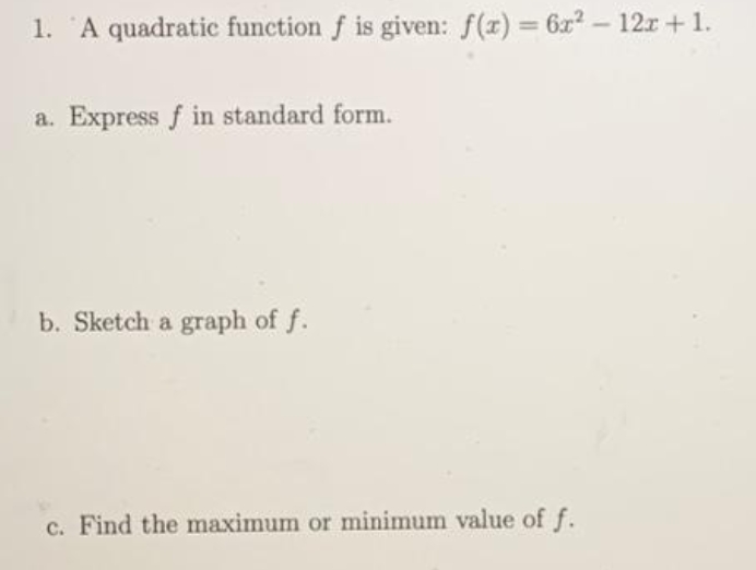 1. A quadratic function f is given: f(x) 6x- 12r+1.
%3D
a. Express f in standard form.
b. Sketch a graph of f.
c. Find the maximum or minimum value of f.
