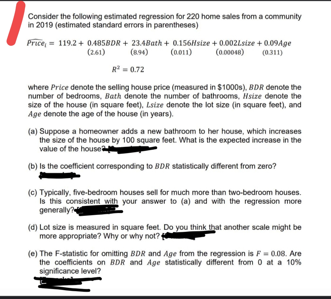 Consider the following estimated regression for 220 home sales from a community
in 2019 (estimated standard errors in parentheses)
Price = 119.2 + 0.485BDR + 23.4Bath + 0.156Hsize + 0.002Lsize + 0.09Age
(8.94)
(2.61)
(0.011)
(0.00048)
(0.311)
R2 = 0.72
where Price denote the selling house price (measured in $1000s), BDR denote the
number of bedrooms, Bath denote the number of bathrooms, Hsize denote the
size of the house (in square feet), Lsize denote the lot size (in square feet), and
Age denote the age of the house (in years).
(a) Suppose a homeowner adds a new bathroom to her house, which increases
the size of the house by 100 square feet. What is the expected increase in the
value of the house
(b) Is the coefficient corresponding to BDR statistically different from zero?
(c) Typically, five-bedroom houses sell for much more than two-bedroom houses.
Is this consistent with your answer to (a) and with the regression more
generally?
(d) Lot size is measured in square feet. Do you think that another scale might be
more appropriate? Why or why not?
(e) The F-statistic for omitting BDR and Age from the regression is F = 0.08. Are
the coefficients on BDR and Age statistically different from 0 at a 10%
significance level?
