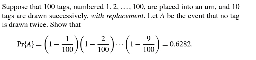 Suppose that 100 tags, numbered 1,2, ..., 100, are placed into an urn, and 10
tags are drawn successively, with replacement. Let A be the event that no tag
is drawn twice. Show that
1
Pr{A} = ( 1
2
9.
= 0.6282.
1
100
1
100
100
