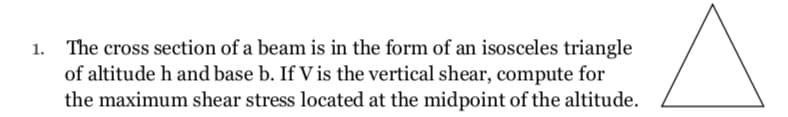 1. The cross section of a beam is in the form of an isosceles triangle
of altitude h and base b. If V is the vertical shear, compute for
the maximum shear stress located at the midpoint of the altitude.
