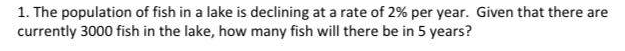 1. The population of fish in a lake is declining at a rate of 2% per year. Given that there are
currently 3000 fish in the lake, how many fish will there be in 5 years?
