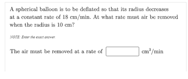 A spherical balloon is to be deflated so that its radius decreases
at a constant rate of 18 cm/min. At what rate must air be removed
when the radius is 10 cm?
NOTE: Enter the exact answer.
The air must be removed at a rate of
cm³/min
