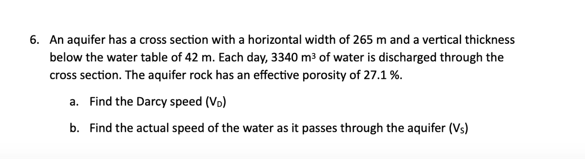 6. An aquifer has a cross section with a horizontal width of 265 m and a vertical thickness
below the water table of 42 m. Each day, 3340 m³ of water is discharged through the
cross section. The aquifer rock has an effective porosity of 27.1%.
a. Find the Darcy speed (VD)
b. Find the actual speed of the water as it passes through the aquifer (Vs)