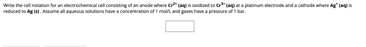 Write the cell notation for an electrochemical cell consisting of an anode where Cr²+ (aq) is oxidized to Cr³+ (aq) at a platinum electrode and a cathode where Ag* (aq) is
reduced to Ag (s). Assume all aqueous solutions have a concentration of 1 mol/L and gases have a pressure of 1 bar.