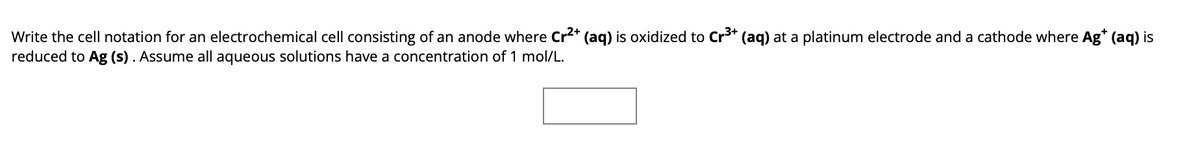 Write the cell notation for an electrochemical cell consisting of an anode where Cr²+ (aq) is oxidized to Cr³+ (aq) at a platinum electrode and a cathode where Ag* (aq) is
reduced to Ag (s). Assume all aqueous solutions have a concentration of 1 mol/L.