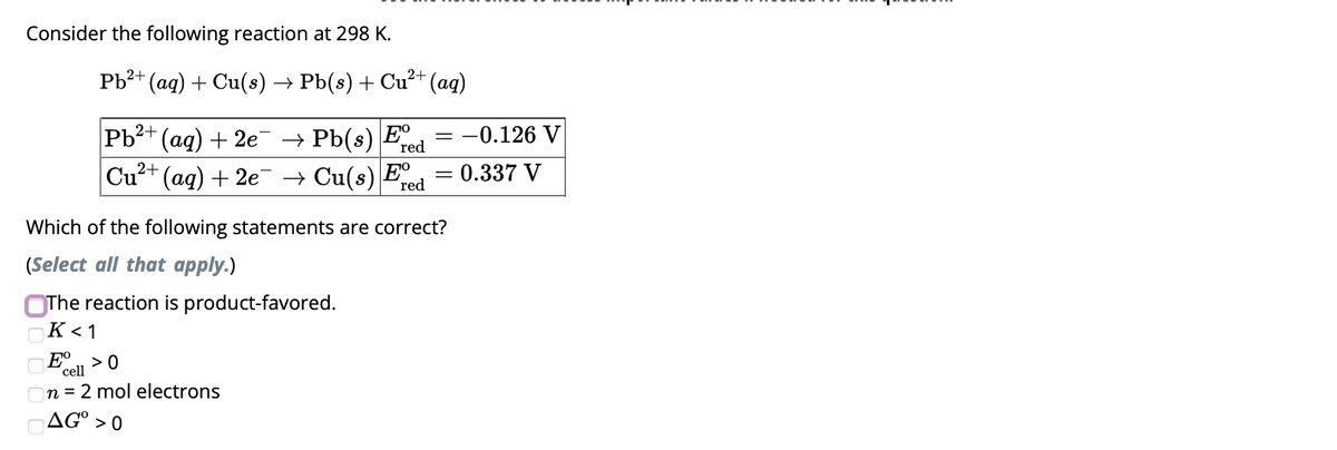 Consider the following reaction at 298 K.
Pb²+
2+
(aq) + Cu(s) → Pb(s) + Cu²+ (aq)
Pb²+ (aq) + 2e¯ → Pb(s) E
Cu²+ (aq) + 2e¯ → Cu(s) Ee
red
red
= -0.126 V
Eº >0
cell
n = 2 mol electrons
AGO >0
Which of the following statements are correct?
(Select all that apply.)
The reaction is product-favored.
K <1
=
= 0.337 V