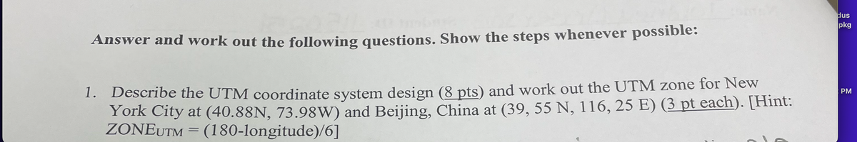 Answer and work out the following questions. Show the steps whenever possible:
1. Describe the UTM coordinate system design (8 pts) and work out the UTM zone for New
York City at (40.88N, 73.98W) and Beijing, China at (39, 55 N, 116, 25 E) (3 pt each). [Hint:
ZONEUTM = (180-longitude)/6]
dus
pkg
PM