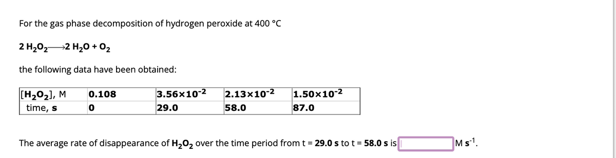 For the gas phase decomposition of hydrogen peroxide at 400 °C
2 H₂0₂2 H₂O + O₂
the following data have been obtained:
[H₂O₂], M
time, s
0.108
0
3.56×10-2
29.0
2.13x10-2
58.0
1.50x10-2
87.0
The average rate of disappearance of H₂O₂ over the time period from t = 29.0 s to t = 58.0 s is
M s-1.