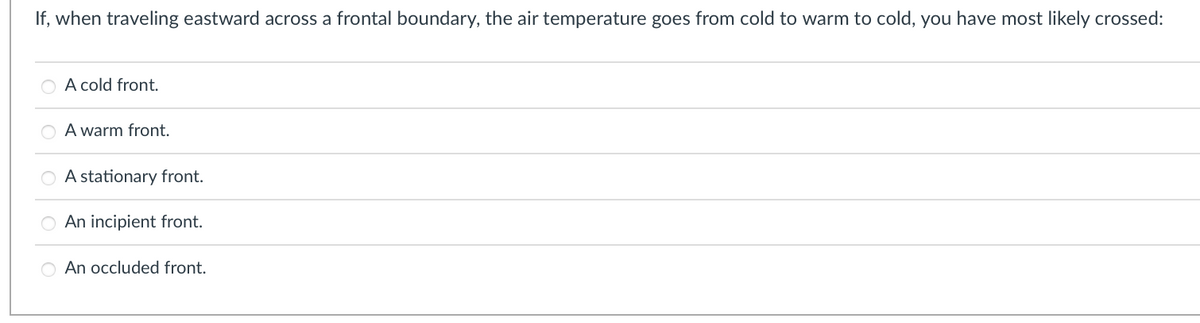 If, when traveling eastward across a frontal boundary, the air temperature goes from cold to warm to cold, you have most likely crossed:
O A cold front.
00
A warm front.
A stationary front.
An incipient front.
O An occluded front.