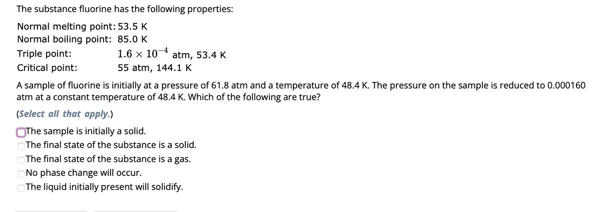 The substance fluorine has the following properties:
Normal melting point: 53.5 K
Normal boiling point: 85.0 K
Triple point:
Critical point:
1.6 × 10 atm, 53.4 K
55 atm, 144.1 K
A sample of fluorine is initially at a pressure of 61.8 atm and a temperature of 48.4 K. The pressure on the sample is reduced to 0.000160
atm at a constant temperature of 48.4 K. Which of the following are true?
(Select all that apply.)
The sample is initially a solid.
The final state of the substance is a solid.
The final state of the substance is a gas.
No phase change will occur.
The liquid initially present will solidify.