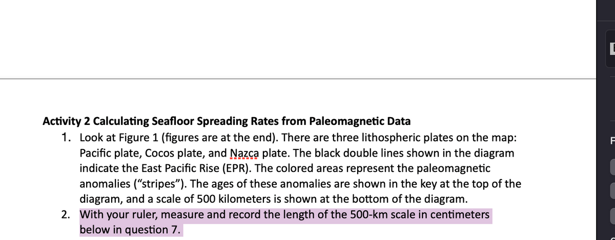 Activity 2 Calculating Seafloor Spreading Rates from Paleomagnetic Data
1. Look at Figure 1 (figures are at the end). There are three lithospheric plates on the map:
Pacific plate, Cocos plate, and Nazca plate. The black double lines shown in the diagram
indicate the East Pacific Rise (EPR). The colored areas represent the paleomagnetic
anomalies ("stripes"). The ages of these anomalies are shown in the key at the top of the
diagram, and a scale of 500 kilometers is shown at the bottom of the diagram.
2. With your ruler, measure and record the length of the 500-km scale in centimeters
below in question 7.
F